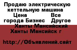Продаю электрическую кеттельную машина › Цена ­ 50 000 - Все города Бизнес » Другое   . Ханты-Мансийский,Ханты-Мансийск г.